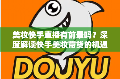 美妆快手直播有前景吗?深度解读快手美妆带货的机遇、挑战与破局之道 美妆快手直播有前景吗?深度解读快手美妆带货的机遇、挑战与破局之道