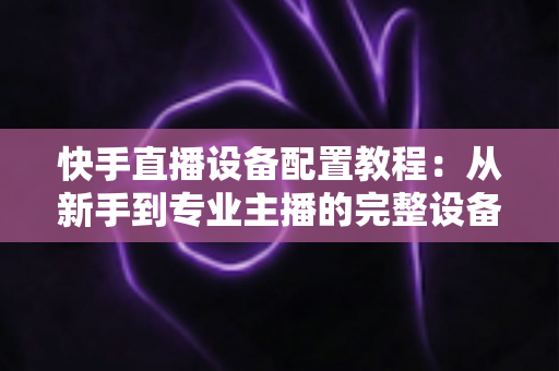 快手直播设备配置教程:从新手到专业主播的完整设备搭建指南 快手直播设备配置教程:从新手到专业主播的完整设备搭建指南
