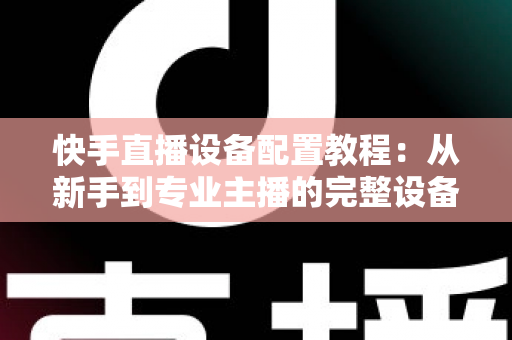 快手直播设备配置教程:从新手到专业主播的完整设备搭建指南 快手直播设备配置教程:从新手到专业主播的完整设备搭建指南