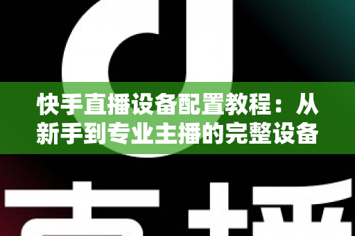 快手直播设备配置教程：从新手到专业主播的完整设备搭建指南