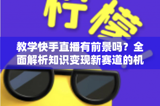 教学快手直播有前景吗？全面解析知识变现新赛道的机遇、挑战与实战指南