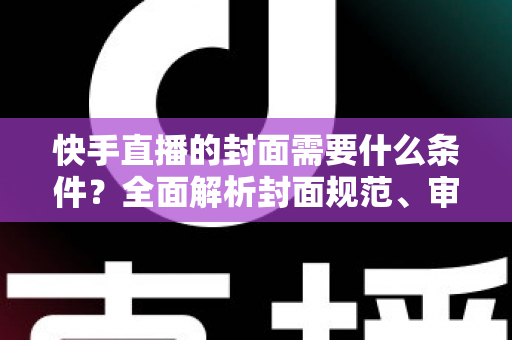 快手直播的封面需要什么条件？全面解析封面规范、审核标准与优化技巧