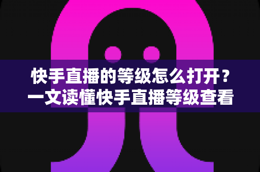 快手直播的等级怎么打开？一文读懂快手直播等级查看方法与快速提升技巧
