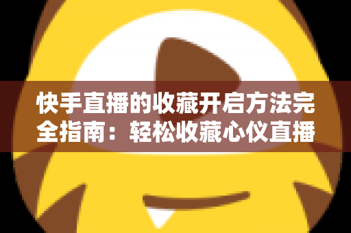 快手直播的收藏开启方法完全指南：轻松收藏心仪直播间，精彩内容永不错过