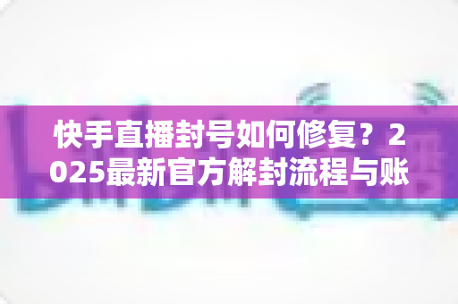 快手直播封号如何修复?2025最新官方解封流程与账号自救全攻略 快手直播封号如何修复?2025最新官方解封流程与账号自救全攻略