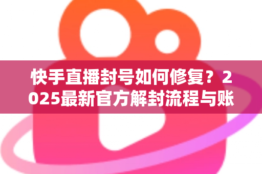 快手直播封号如何修复？2025最新官方解封流程与账号自救全攻略