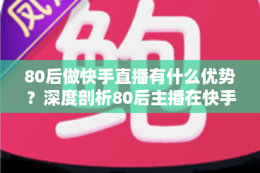 80后做快手直播有什么优势？深度剖析80后主播在快手平台的独特竞争力与发展前景