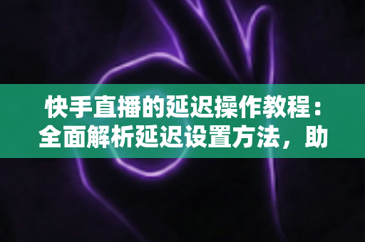 快手直播的延迟操作教程：全面解析延迟设置方法，助你轻松保护隐私、提升直播体验