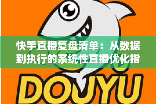 快手直播复盘清单：从数据到执行的系统性直播优化指南