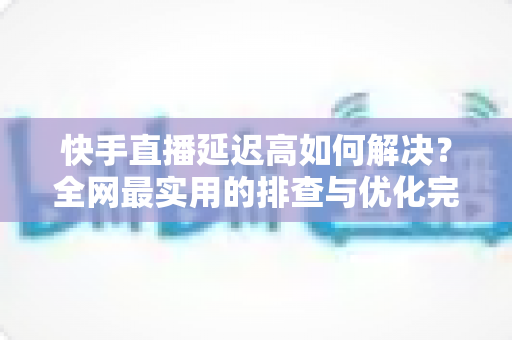 快手直播延迟高如何解决？全网最实用的排查与优化完整指南
