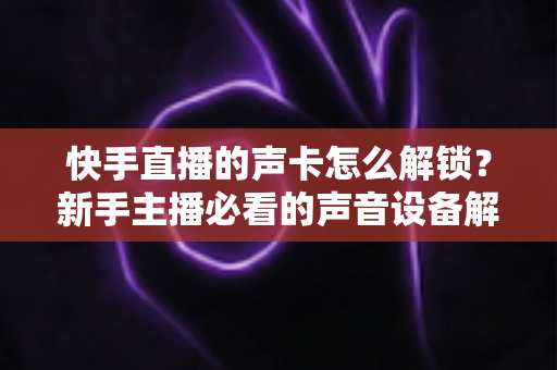 快手直播的声卡怎么解锁?新手主播必看的声音设备解锁与调试全攻略 快手直播的声卡怎么解锁?新手主播必看的声音设备解锁与调试全攻略