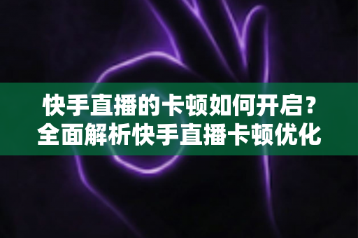 快手直播的卡顿如何开启？全面解析快手直播卡顿优化设置与解决方法
