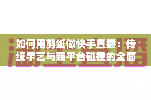 如何用剪纸做快手直播：传统手艺与新平台碰撞的全面实战指南
