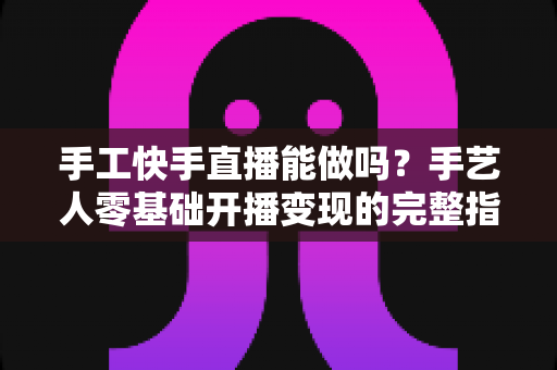 手工快手直播能做吗？手艺人零基础开播变现的完整指南
