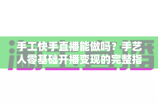 手工快手直播能做吗？手艺人零基础开播变现的完整指南