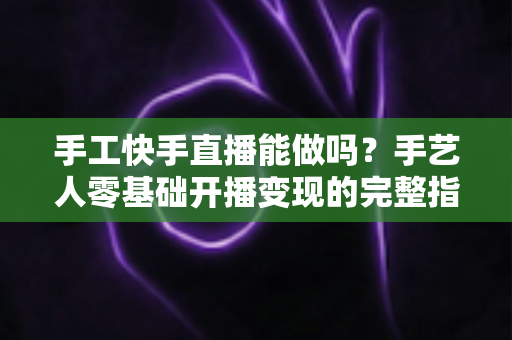 手工快手直播能做吗？手艺人零基础开播变现的完整指南