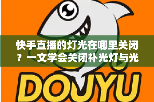 快手直播的灯光在哪里关闭?一文学会关闭补光灯与光效的超详细教程 快手直播的灯光在哪里关闭?一文学会关闭补光灯与光效的超详细教程