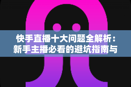 快手直播十大问题全解析:新手主播必看的避坑指南与实战解决方案 快手直播十大问题全解析:新手主播必看的避坑指南与实战解决方案