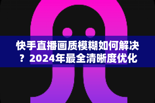 快手直播画质模糊如何解决？2024年最全清晰度优化指南，轻松打造高清直播效果