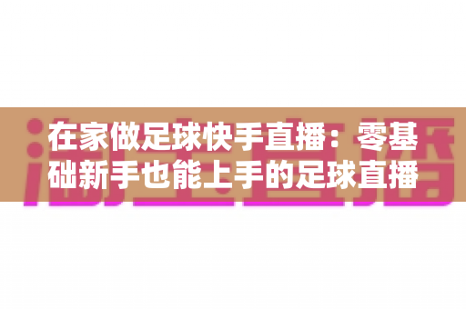 在家做足球快手直播：零基础新手也能上手的足球直播变现全攻略
