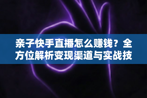 亲子快手直播怎么赚钱？全方位解析变现渠道与实战技巧，助你开启家庭直播致富之路