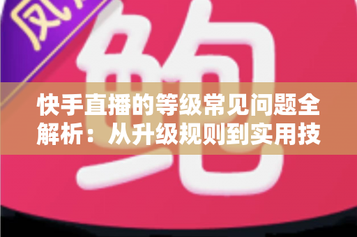 快手直播的等级常见问题全解析：从升级规则到实用技巧，一文读懂等级体系