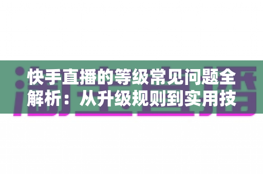 快手直播的等级常见问题全解析：从升级规则到实用技巧，一文读懂等级体系