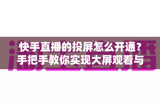 快手直播的投屏怎么开通？手把手教你实现大屏观看与开播全流程