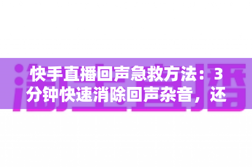 快手直播回声急救方法：3分钟快速消除回声杂音，还原清晰人声的实战指南