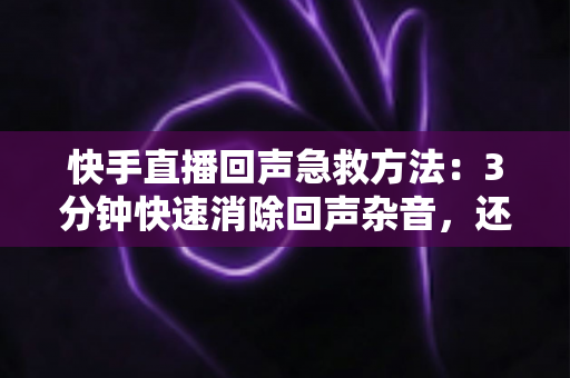 快手直播回声急救方法：3分钟快速消除回声杂音，还原清晰人声的实战指南