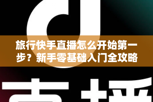 旅行快手直播怎么开始第一步?新手零基础入门全攻略,助你快速开启边走边播的精彩旅程 旅行快手直播怎么开始第一步?新手零基础入门全攻略,助你快速开启边走边播的精彩旅程