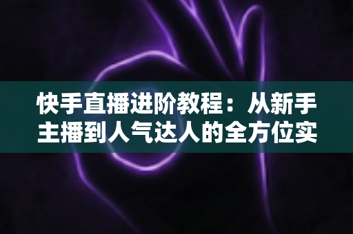 快手直播进阶教程：从新手主播到人气达人的全方位实战进阶指南