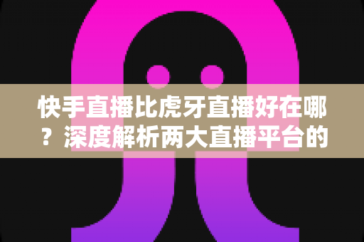 快手直播比虎牙直播好在哪?深度解析两大直播平台的核心优势与选择指南 快手直播比虎牙直播好在哪?深度解析两大直播平台的核心优势与选择指南