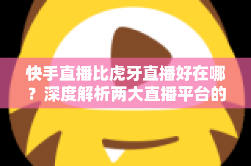 快手直播比虎牙直播好在哪?深度解析两大直播平台的核心优势与选择指南 快手直播比虎牙直播好在哪?深度解析两大直播平台的核心优势与选择指南