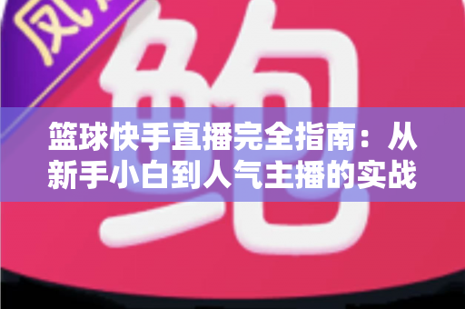 篮球快手直播完全指南：从新手小白到人气主播的实战攻略