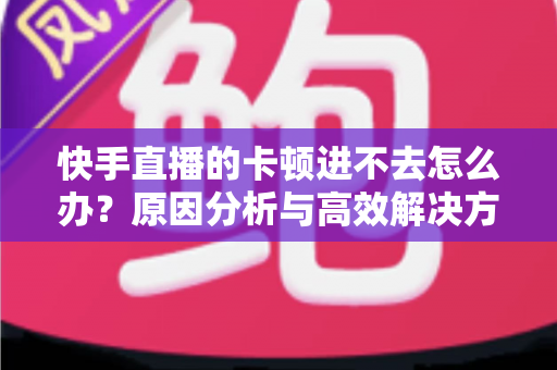快手直播的卡顿进不去怎么办？原因分析与高效解决方法全攻略