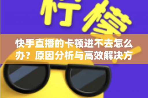 快手直播的卡顿进不去怎么办？原因分析与高效解决方法全攻略