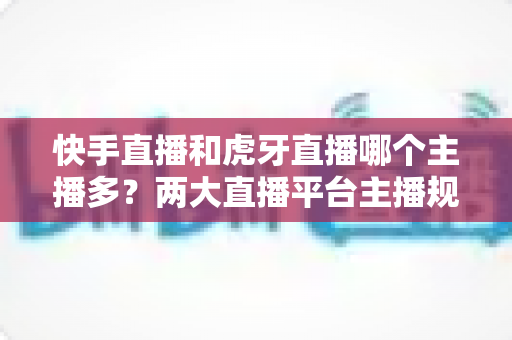 快手直播和虎牙直播哪个主播多?两大直播平台主播规模深度对比与新人入驻选择指南 快手直播和虎牙直播哪个主播多?两大直播平台主播规模深度对比与新人入驻选择指南
