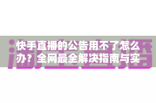 快手直播的公告用不了怎么办？全网最全解决指南与实用排查技巧