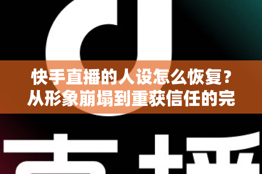 快手直播的人设怎么恢复？从形象崩塌到重获信任的完整重建指南与实战运营技巧