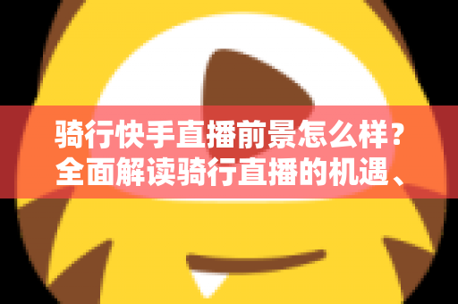 骑行快手直播前景怎么样?全面解读骑行直播的机遇、挑战与变现之路 骑行快手直播前景怎么样?全面解读骑行直播的机遇、挑战与变现之路