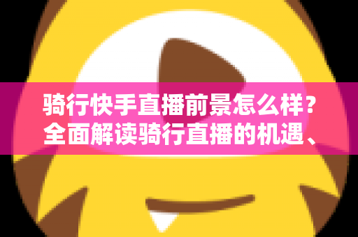骑行快手直播前景怎么样？全面解读骑行直播的机遇、挑战与变现之路