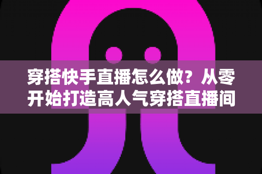 穿搭快手直播怎么做?从零开始打造高人气穿搭直播间的完整攻略 穿搭快手直播怎么做?从零开始打造高人气穿搭直播间的完整攻略