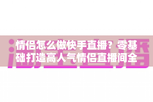 情侣怎么做快手直播?零基础打造高人气情侣直播间全攻略 情侣怎么做快手直播?零基础打造高人气情侣直播间全攻略