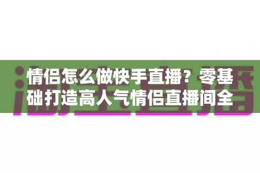 情侣怎么做快手直播？零基础打造高人气情侣直播间全攻略