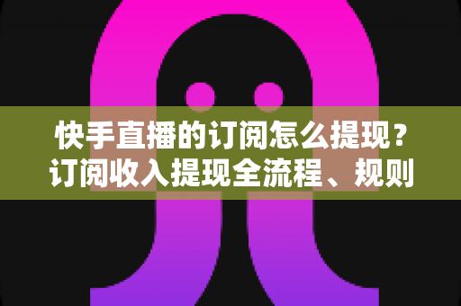 快手直播的订阅怎么提现？订阅收入提现全流程、规则与常见问题深度解析