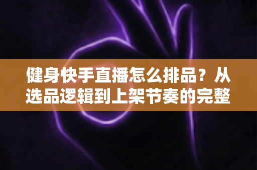 健身快手直播怎么排品？从选品逻辑到上架节奏的完整实操指南