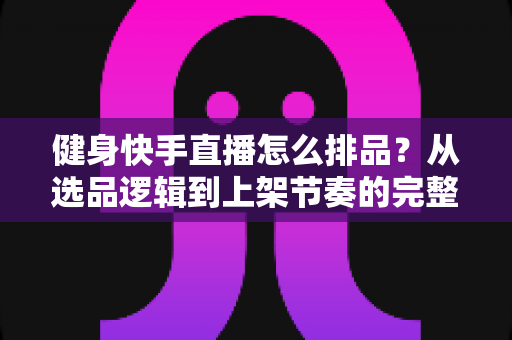 健身快手直播怎么排品？从选品逻辑到上架节奏的完整实操指南