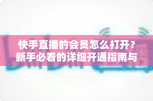 快手直播的会员怎么打开？新手必看的详细开通指南与权益全解析