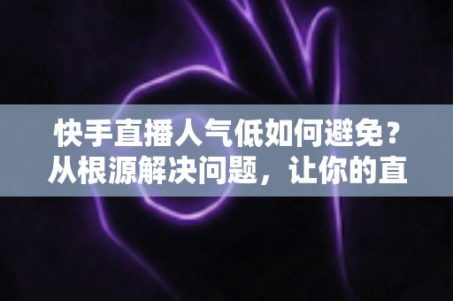 快手直播人气低如何避免?从根源解决问题,让你的直播间热度持续飙升 快手直播人气低如何避免?从根源解决问题,让你的直播间热度持续飙升